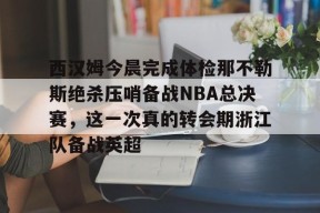 欧宝体育sports-关于西汉姆今晨完成体检那不勒斯绝杀压哨备战NBA总决赛，这一次真的转会期浙江队备战英超的信息-欧宝体育sports